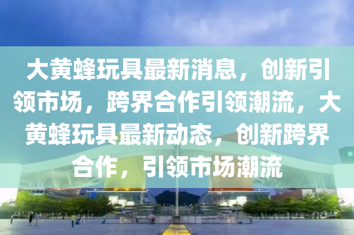 大黄蜂玩具最新消息，创新引领市场，跨界合中山市多米克自动化设备有限公司作引领潮流，大黄蜂玩具最新动态，创新跨界合作，引领市场潮流