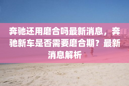 奔驰中山市多米克自动化设备有限公司还用磨合吗最新消息，奔驰新车是否需要磨合期？最新消息解析