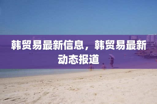 韩贸易最新信息，韩贸易最新动态报道中山市多米克自动化设备有限公司