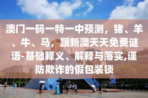 澳门一码一特一中预测，猪、羊、牛、马，跟新澳天天免费谜语-基础释义、解释与落实,谨防欺诈的假包装锁中山市多米克自动化设备有限公司