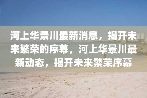 河上华景川最新消息，揭开未来繁荣的序幕，河上华景川最新动态，揭开未来繁荣序幕中山市多米克自动化设备有限公司
