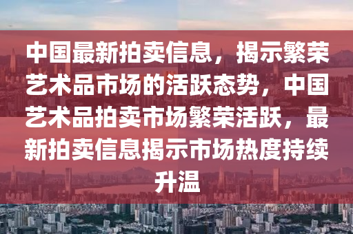 中国最新拍卖信息，揭示繁荣艺术品市场的活跃中山市多米克自动化设备有限公司态势，中国艺术品拍卖市场繁荣活跃，最新拍卖信息揭示市场热度持续升温