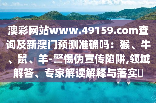 澳彩网站www.49159.соm查询及新澳门预测准确吗：猴、牛、鼠、羊-警惕伪宣传陷阱,领域解答、专家解读解释与落实​