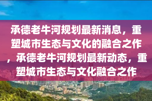 承德老牛河规划最新消息,重塑城市生态与文化的融合之作,承德老牛河规划最新动态,重塑城市生态与文化融合之作